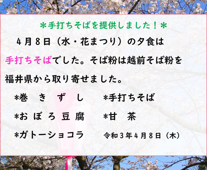 ＊手打ちそばを提供しました！＊
　4月8日（水・花まつり）の夕食は
手打ちそばでした。そば粉は越前そば粉を
福井県から取り寄せました。
　*巻きずし　　*手打ちそば
*おぼろ豆腐　　*甘茶
*ガトーショコラ　　令和3年4月8日（木）
