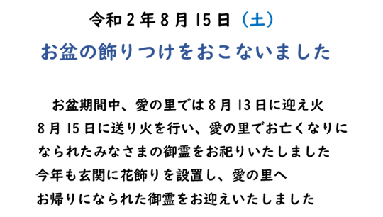 令和2年8月15日（土）お盆の飾りつけをおこないました　お盆期間中、愛の里では8月13日に迎え火　8月15日に送り火を行い、愛の里でお亡くなりになられたみなさまの御霊をお祀りいたしました　今年も玄関に花飾りを設置し、愛の里へ　お帰りになられた御霊をお迎えいたしました