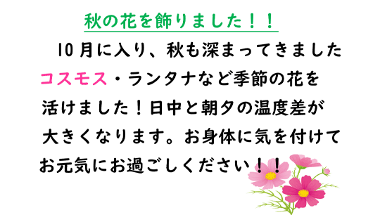 秋の花を飾りました！！
10月に入り、秋も深まってきました
コスモス・ランタナなど季節の花を
活けました！日中と朝夕の温度差が
大きくなります。お身体に気を付けて
お元気にお過ごしください！！
